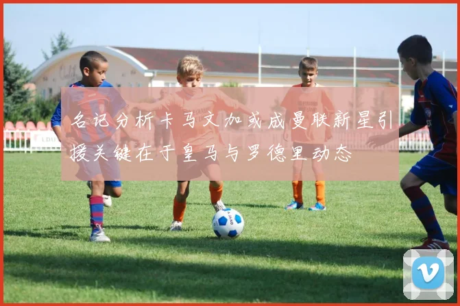 名记分析卡马文加或成曼联新星引援关键在于皇马与罗德里动态