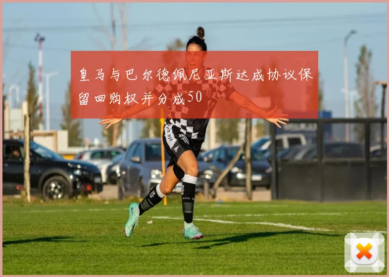 皇马与巴尔德佩尼亚斯达成协议保留回购权并分成50
