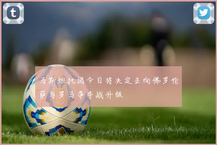 马斯坦托诺今日将决定去向佛罗伦萨与罗马争夺战升级